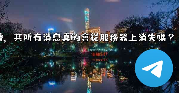 <b>我刪除的電報帳號，其所有消息真的會從服務器上消失嗎？</b>