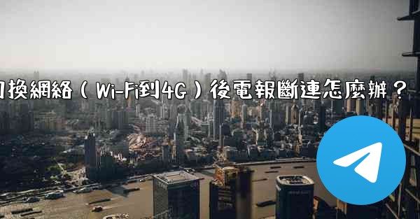 切換網絡（Wi-Fi到4G）後電報斷連怎麼辦？