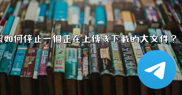 電報如何停止一個正在上傳或下載的大文件？