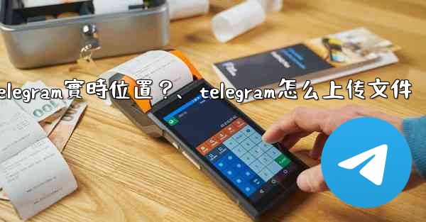 如何發送我的Telegram實時位置？、telegram怎么上传文件
