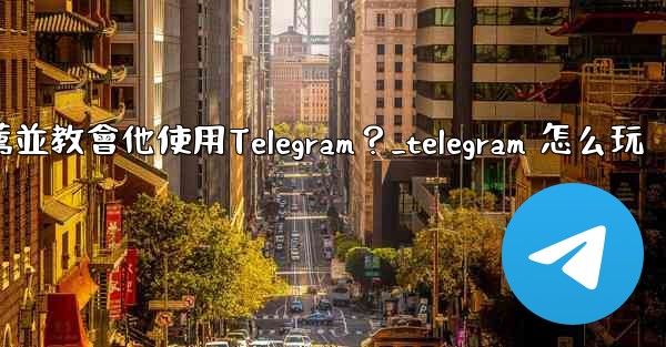 如何向一個完全的新手朋友推薦並教會他使用Telegram？_telegram 怎么玩