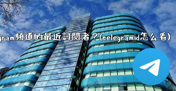 如何查看Telegram頻道的最近訂閱者？(telegramid怎么看)