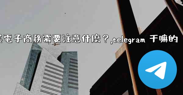在Telegram上開展電子商務需要注意什麼？,telegram 干嘛的