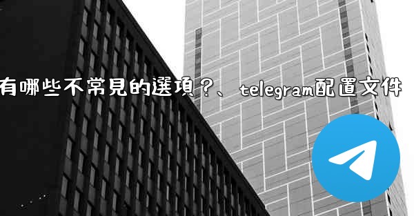 Telegram高級設置中有哪些不常見的選項？、telegram配置文件