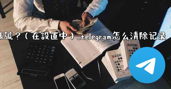 Telegram如何刪除我的帳號？（在設置中）_telegram怎么清除记录