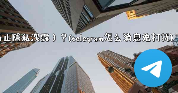 Telegram如何關閉消息預覽（防止隱私洩露）？(telegram怎么消息免打扰)