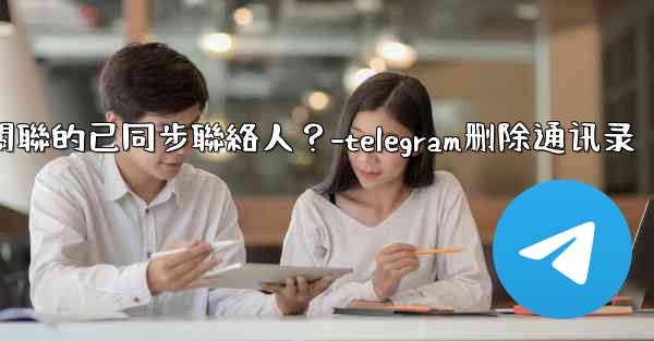 Telegram如何批量刪除所有與我帳號關聯的已同步聯絡人？-telegram删除通讯录