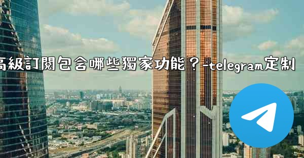 Telegram Premium高級訂閱包含哪些獨家功能？-telegram定制
