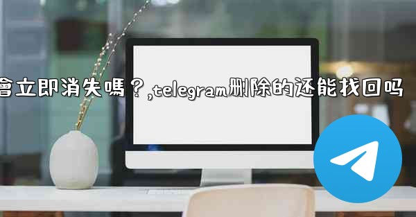 刪除Telegram帳號後，我的所有數據會立即消失嗎？,telegram删除的还能找回吗