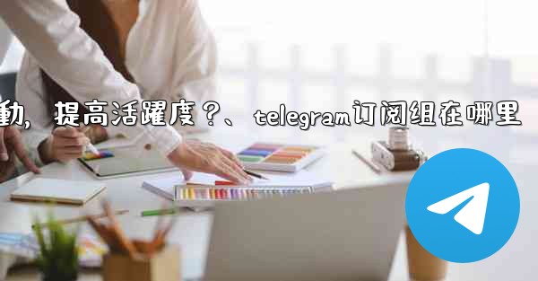 <b>Telegram頻道主如何與訂閱者有效互動，提高活躍度？、telegram订阅组在哪里</b>
