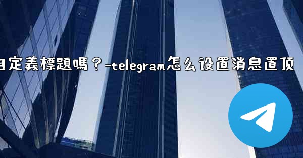 Telegram固定的消息可以添加自定義標題嗎？-telegram怎么设置消息置顶