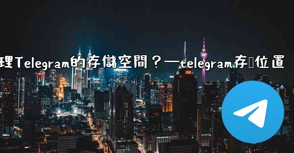 如何管理Telegram的存儲空間？—telegram存储位置