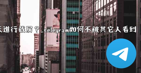 如何防止他人對我的Telegram秘密聊天進行截屏？_telegram如何不被其它人看到