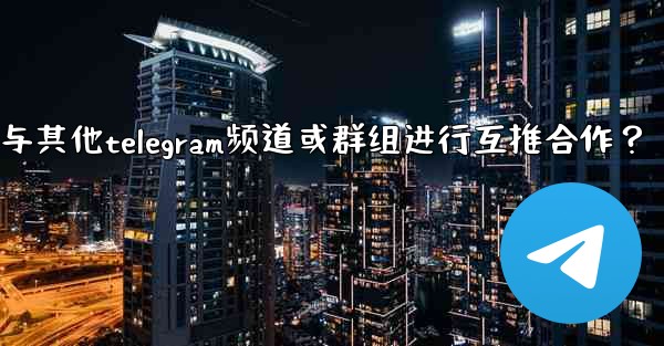 如何與其他Telegram頻道或群組進行互推合作？—如何与其他telegram频道或群组进行互推合作？