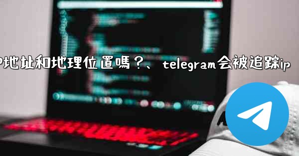 Telegram的「登入會話」信息中會包含IP地址和地理位置嗎？、telegram会被追踪ip
