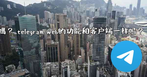 Telegram Web的功能和客戶端一樣嗎？_telegram web的功能和客户端一样吗？