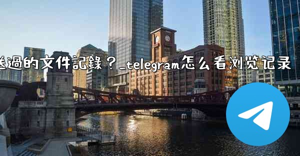 Telegram如何查看我所有發送過的文件記錄？_telegram怎么看浏览记录