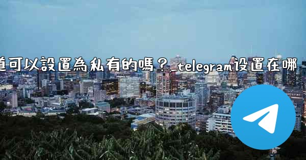 <b>Telegram頻道可以設置為私有的嗎？_telegram设置在哪</b>